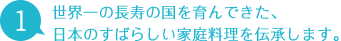 1 世界一の長寿の国を育んできた、日本のすばらしい家庭料理を伝承します。